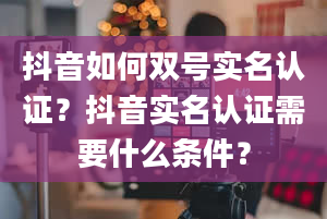 抖音如何双号实名认证？抖音实名认证需要什么条件？