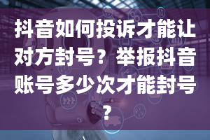 抖音如何投诉才能让对方封号？举报抖音账号多少次才能封号？