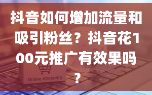 抖音如何增加流量和吸引粉丝？抖音花100元推广有效果吗？