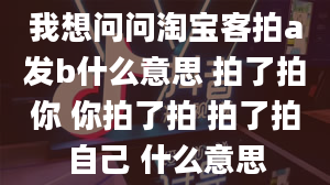 我想问问淘宝客拍a发b什么意思 拍了拍你 你拍了拍 拍了拍自己 什么意思