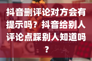 抖音删评论对方会有提示吗？抖音给别人评论点踩别人知道吗？