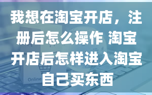 我想在淘宝开店，注册后怎么操作 淘宝开店后怎样进入淘宝自己买东西