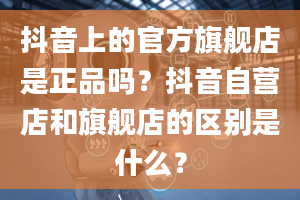 抖音上的官方旗舰店是正品吗？抖音自营店和旗舰店的区别是什么？