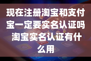 现在注册淘宝和支付宝一定要实名认证吗 淘宝实名认证有什么用