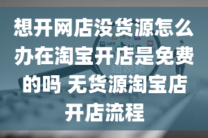 想开网店没货源怎么办在淘宝开店是免费的吗 无货源淘宝店开店流程