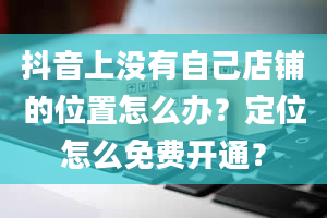 抖音上没有自己店铺的位置怎么办？定位怎么免费开通？