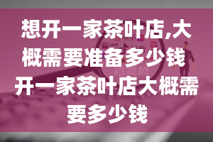 想开一家茶叶店,大概需要准备多少钱 开一家茶叶店大概需要多少钱