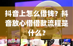 抖音上怎么借钱？抖音放心借借款流程是什么？