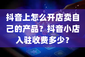 抖音上怎么开店卖自己的产品？抖音小店入驻收费多少？