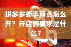 拼多多新手网点怎么开？开店的要求是什么？