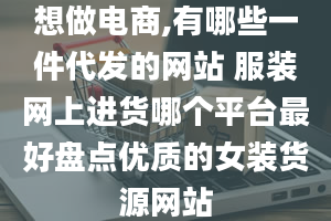 想做电商,有哪些一件代发的网站 服装网上进货哪个平台最好盘点优质的女装货源网站