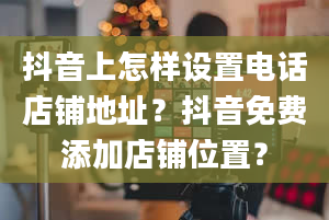 抖音上怎样设置电话店铺地址？抖音免费添加店铺位置？