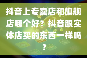 抖音上专卖店和旗舰店哪个好？抖音跟实体店买的东西一样吗？