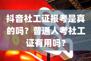 抖音社工证报考是真的吗？普通人考社工证有用吗？