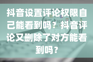 抖音设置评论权限自己能看到吗？抖音评论又删除了对方能看到吗？