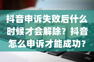 抖音申诉失败后什么时候才会解除？抖音怎么申诉才能成功？