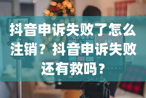 抖音申诉失败了怎么注销？抖音申诉失败还有救吗？