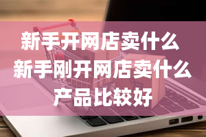 新手开网店卖什么 新手刚开网店卖什么产品比较好