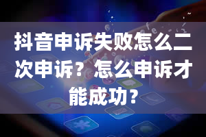 抖音申诉失败怎么二次申诉？怎么申诉才能成功？