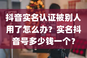 抖音实名认证被别人用了怎么办？实名抖音号多少钱一个？