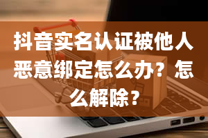 抖音实名认证被他人恶意绑定怎么办？怎么解除？