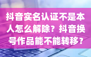 抖音实名认证不是本人怎么解除？抖音换号作品能不能转移？