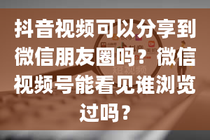 抖音视频可以分享到微信朋友圈吗？微信视频号能看见谁浏览过吗？