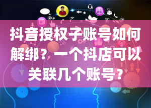 抖音授权子账号如何解绑？一个抖店可以关联几个账号？