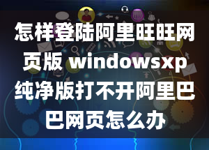 怎样登陆阿里旺旺网页版 windowsxp纯净版打不开阿里巴巴网页怎么办