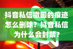 抖音私信撤回的痕迹怎么删除？抖音私信为什么会封禁？