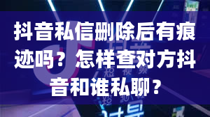 抖音私信删除后有痕迹吗？怎样查对方抖音和谁私聊？