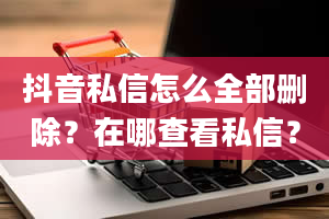 抖音私信怎么全部删除？在哪查看私信？