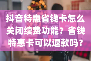 抖音特惠省钱卡怎么关闭续费功能？省钱特惠卡可以退款吗？