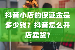 抖音小店的保证金是多少钱？抖音怎么开店卖货？