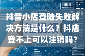 抖音小店登陆失败解决方法是什么？抖店登不上可以注销吗？