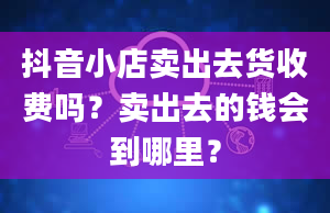 抖音小店卖出去货收费吗？卖出去的钱会到哪里？