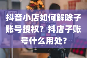 抖音小店如何解除子账号授权？抖店子账号什么用处？