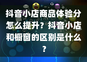 抖音小店商品体验分怎么提升？抖音小店和橱窗的区别是什么？