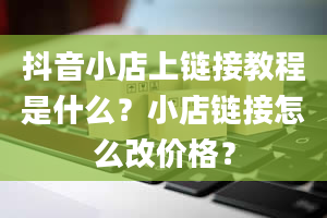 抖音小店上链接教程是什么？小店链接怎么改价格？