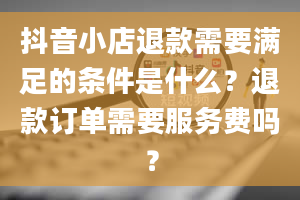 抖音小店退款需要满足的条件是什么？退款订单需要服务费吗？