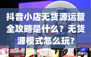 抖音小店无货源运营全攻略是什么？无货源模式怎么玩？