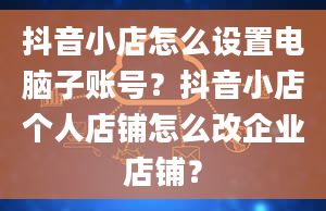 抖音小店怎么设置电脑子账号？抖音小店个人店铺怎么改企业店铺？