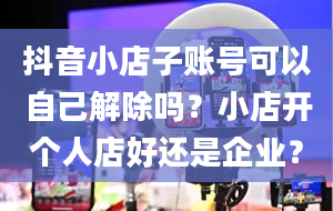 抖音小店子账号可以自己解除吗？小店开个人店好还是企业？