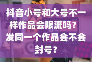 抖音小号和大号不一样作品会限流吗？ 发同一个作品会不会封号？