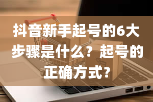 抖音新手起号的6大步骤是什么？起号的正确方式？