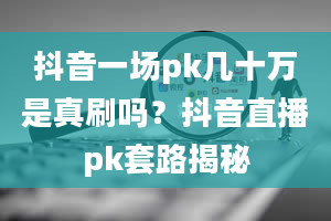 抖音一场pk几十万是真刷吗？抖音直播pk套路揭秘