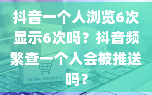 抖音一个人浏览6次显示6次吗？抖音频繁查一个人会被推送吗？