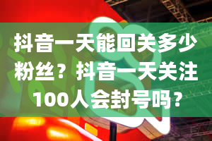 抖音一天能回关多少粉丝？抖音一天关注100人会封号吗？