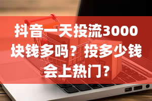 抖音一天投流3000块钱多吗？投多少钱会上热门？