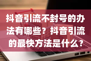 抖音引流不封号的办法有哪些？抖音引流的最快方法是什么？